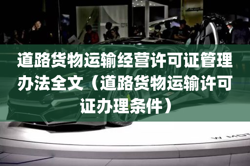 道路货物运输经营许可证管理办法全文（道路货物运输许可证办理条件）