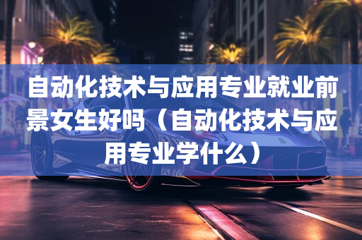 自动化技术与应用专业就业前景女生好吗（自动化技术与应用专业学什么）