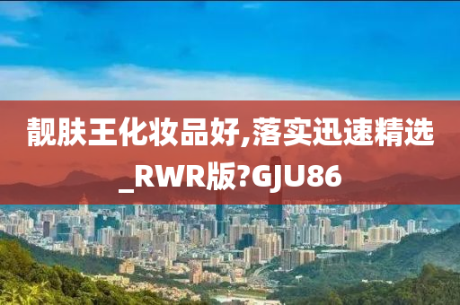 靓肤王化妆品好,落实迅速精选_RWR版?GJU86