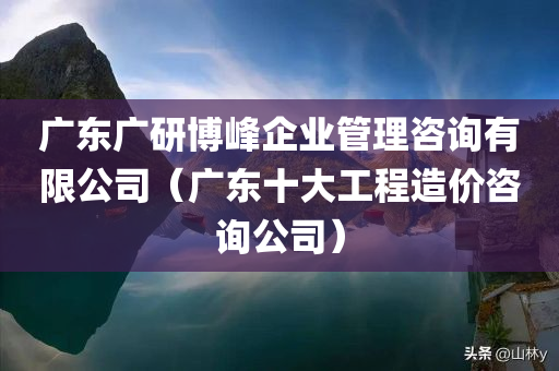 广东广研博峰企业管理咨询有限公司（广东十大工程造价咨询公司）