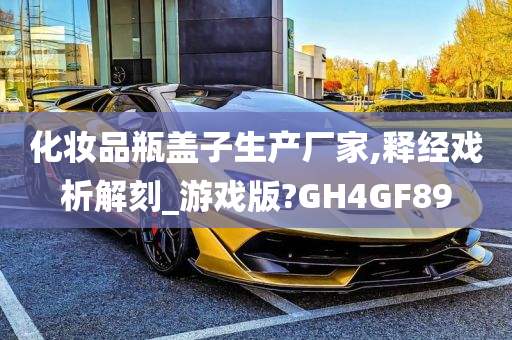 化妆品瓶盖子生产厂家,释经戏析解刻_游戏版?GH4GF89