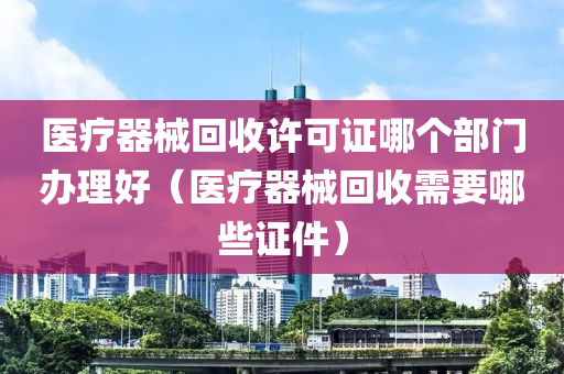 医疗器械回收许可证哪个部门办理好（医疗器械回收需要哪些证件）