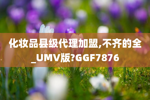 化妆品县级代理加盟,不齐的全_UMV版?GGF7876