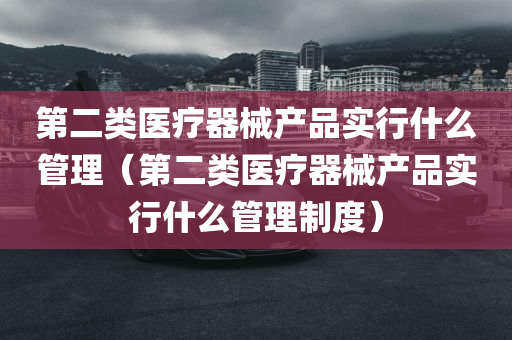 第二类医疗器械产品实行什么管理（第二类医疗器械产品实行什么管理制度）