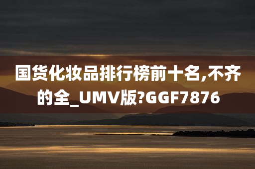 国货化妆品排行榜前十名,不齐的全_UMV版?GGF7876