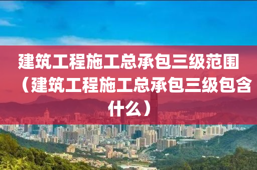 建筑工程施工总承包三级范围（建筑工程施工总承包三级包含什么）