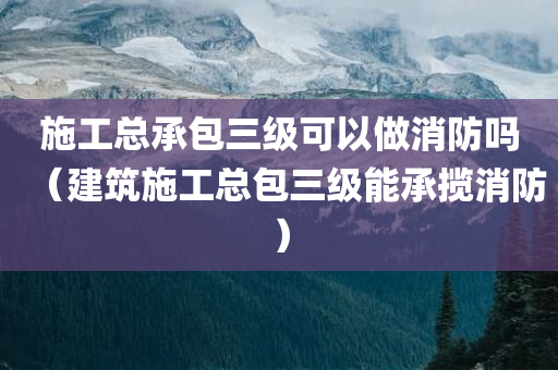 施工总承包三级可以做消防吗（建筑施工总包三级能承揽消防）