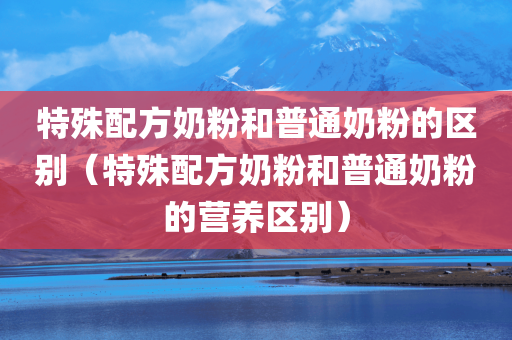 特殊配方奶粉和普通奶粉的区别（特殊配方奶粉和普通奶粉的营养区别）