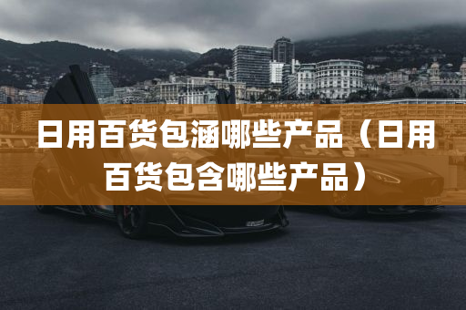 日用百货包涵哪些产品（日用百货包含哪些产品）