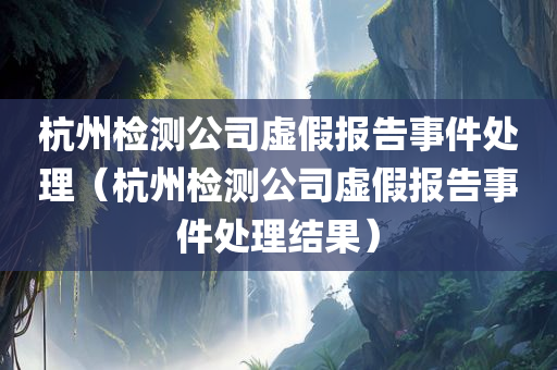 杭州检测公司虚假报告事件处理（杭州检测公司虚假报告事件处理结果）