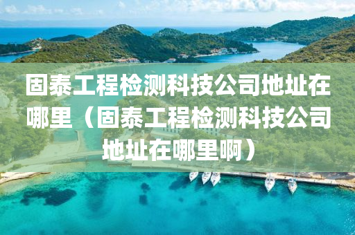 固泰工程检测科技公司地址在哪里（固泰工程检测科技公司地址在哪里啊）