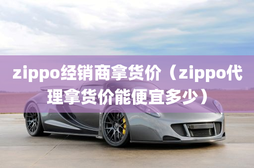 zippo经销商拿货价（zippo代理拿货价能便宜多少）