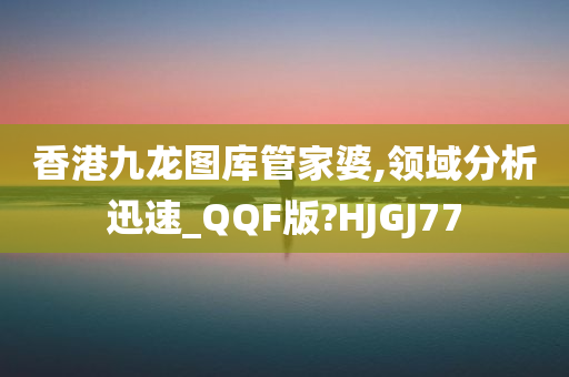 香港九龙图库管家婆,领域分析迅速_QQF版?HJGJ77