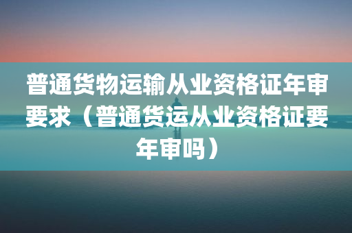 普通货物运输从业资格证年审要求（普通货运从业资格证要年审吗）