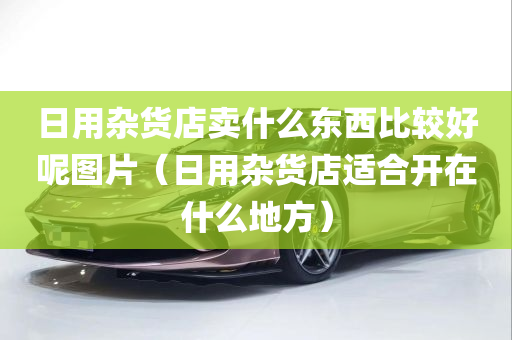 日用杂货店卖什么东西比较好呢图片（日用杂货店适合开在什么地方）