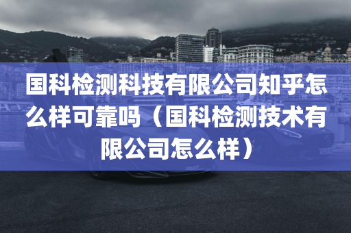 国科检测科技有限公司知乎怎么样可靠吗（国科检测技术有限公司怎么样）