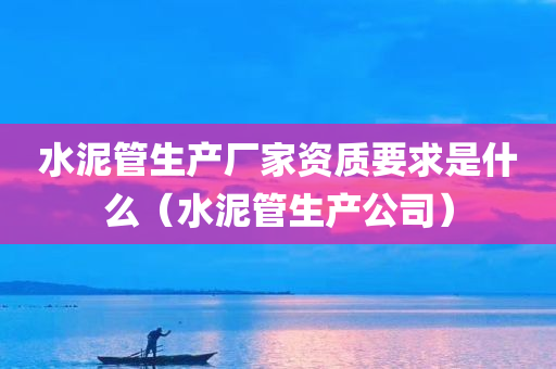 水泥管生产厂家资质要求是什么（水泥管生产公司）