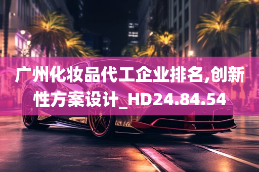 广州化妆品代工企业排名,创新性方案设计_HD24.84.54