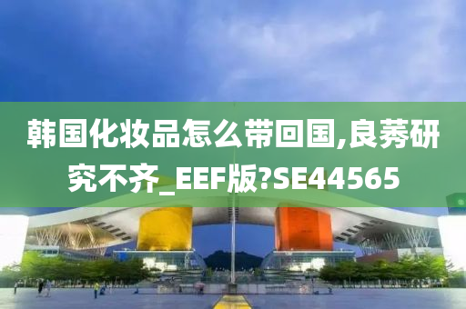 韩国化妆品怎么带回国,良莠研究不齐_EEF版?SE44565