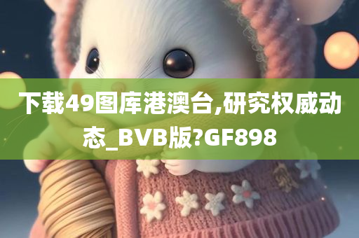 下载49图库港澳台,研究权威动态_BVB版?GF898