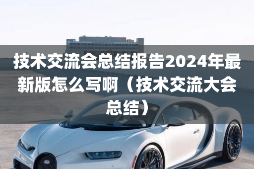 技术交流会总结报告2024年最新版怎么写啊（技术交流大会总结）