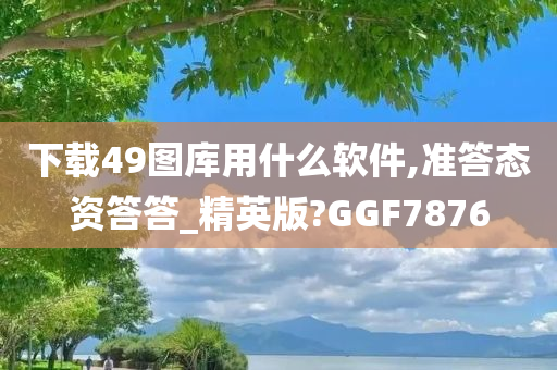 下载49图库用什么软件,准答态资答答_精英版?GGF7876