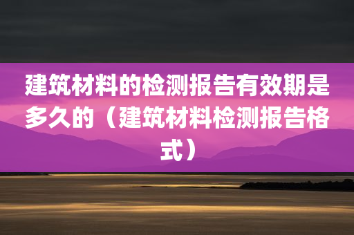 建筑材料的检测报告有效期是多久的（建筑材料检测报告格式）