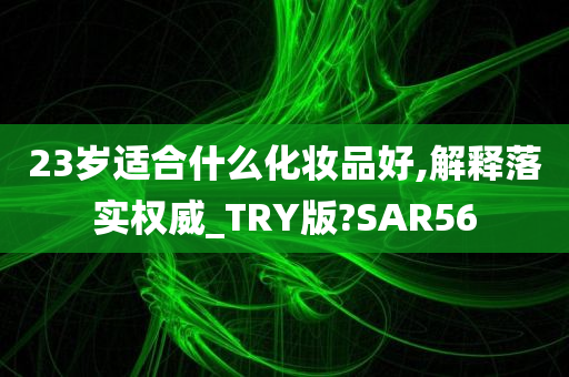 23岁适合什么化妆品好,解释落实权威_TRY版?SAR56