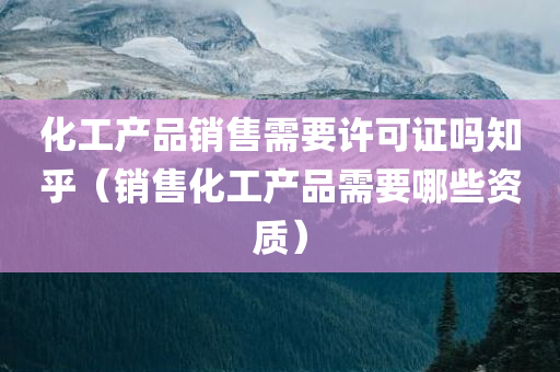 化工产品销售需要许可证吗知乎（销售化工产品需要哪些资质）