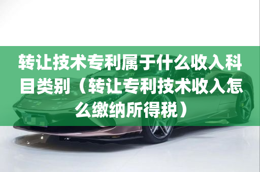 转让技术专利属于什么收入科目类别（转让专利技术收入怎么缴纳所得税）