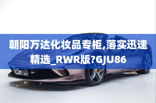 朝阳万达化妆品专柜,落实迅速精选_RWR版?GJU86