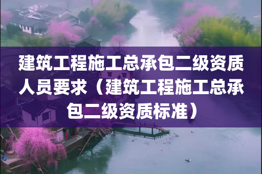 建筑工程施工总承包二级资质人员要求（建筑工程施工总承包二级资质标准）