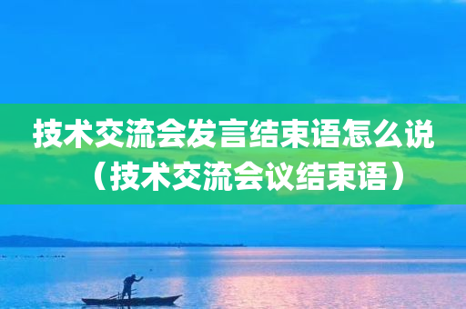 技术交流会发言结束语怎么说（技术交流会议结束语）