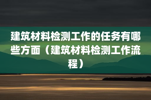 建筑材料检测工作的任务有哪些方面（建筑材料检测工作流程）