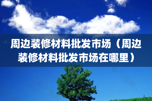 周边装修材料批发市场（周边装修材料批发市场在哪里）