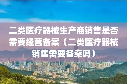 二类医疗器械生产商销售是否需要经营备案（二类医疗器械销售需要备案吗）