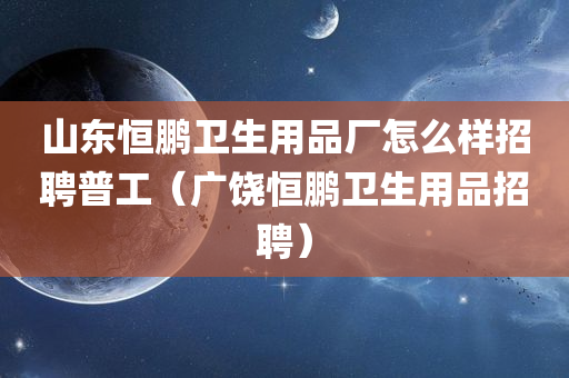 山东恒鹏卫生用品厂怎么样招聘普工（广饶恒鹏卫生用品招聘）