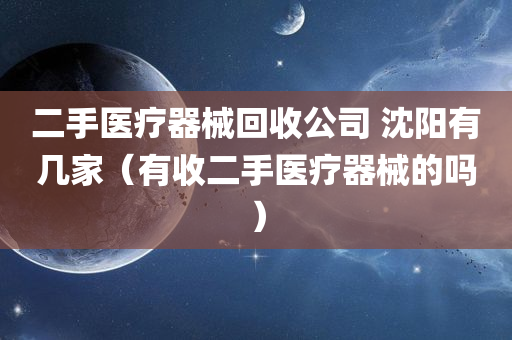 二手医疗器械回收公司 沈阳有几家（有收二手医疗器械的吗）