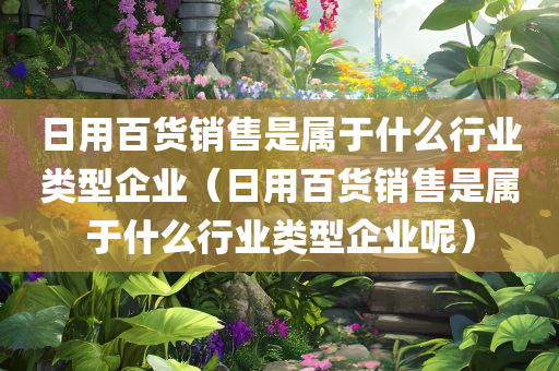 日用百货销售是属于什么行业类型企业（日用百货销售是属于什么行业类型企业呢）