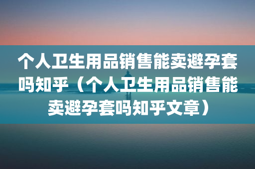 个人卫生用品销售能卖避孕套吗知乎（个人卫生用品销售能卖避孕套吗知乎文章）