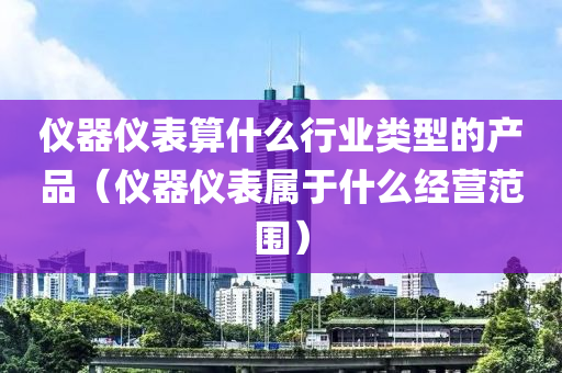 仪器仪表算什么行业类型的产品（仪器仪表属于什么经营范围）