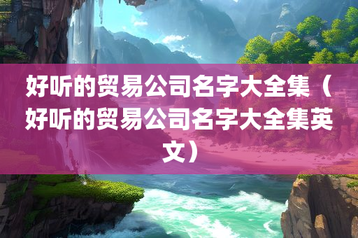 好听的贸易公司名字大全集（好听的贸易公司名字大全集英文）