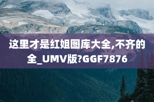 这里才是红姐图库大全,不齐的全_UMV版?GGF7876