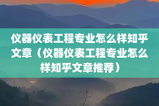 仪器仪表工程专业怎么样知乎文章（仪器仪表工程专业怎么样知乎文章推荐）