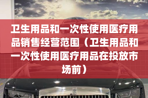 卫生用品和一次性使用医疗用品销售经营范围（卫生用品和一次性使用医疗用品在投放市场前）