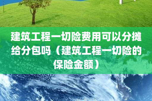 建筑工程一切险费用可以分摊给分包吗（建筑工程一切险的保险金额）