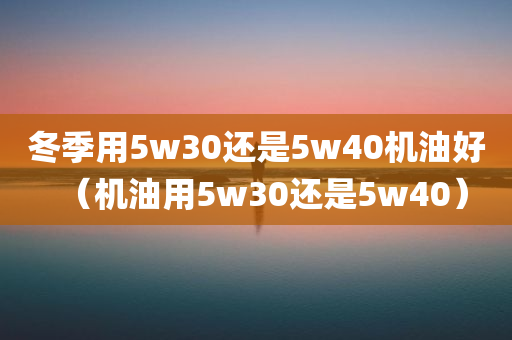 冬季用5w30还是5w40机油好（机油用5w30还是5w40）