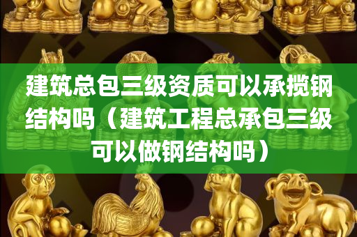 建筑总包三级资质可以承揽钢结构吗（建筑工程总承包三级可以做钢结构吗）