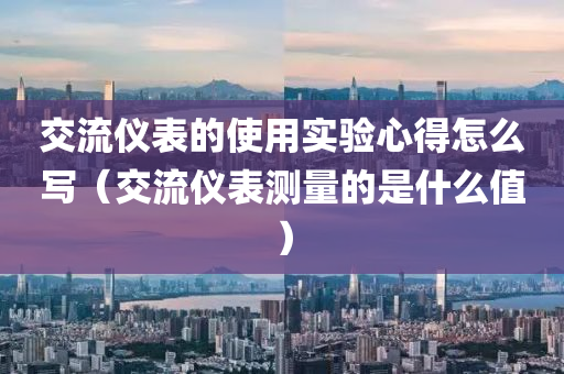 交流仪表的使用实验心得怎么写（交流仪表测量的是什么值）