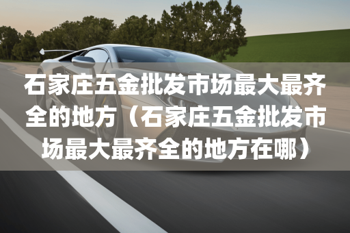 石家庄五金批发市场最大最齐全的地方（石家庄五金批发市场最大最齐全的地方在哪）